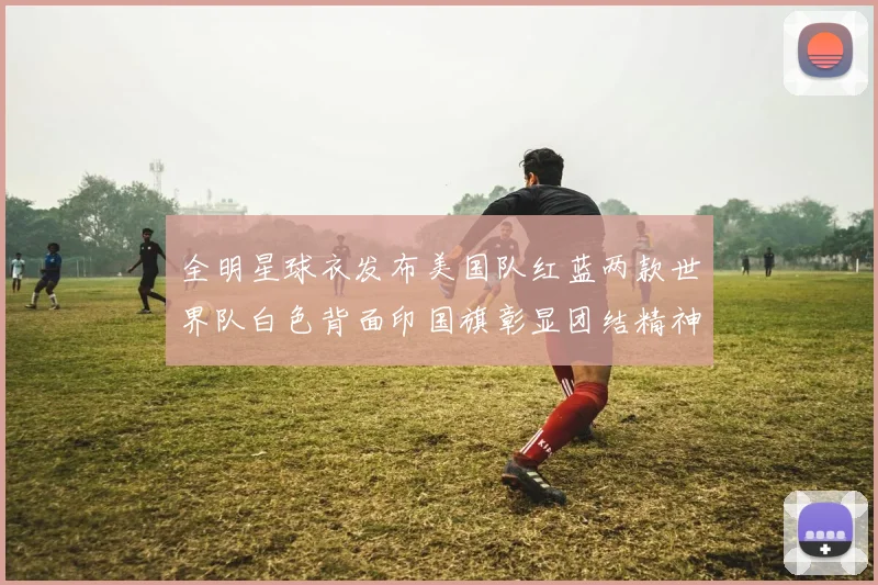 全明星球衣发布美国队红蓝两款世界队白色背面印国旗彰显团结精神
