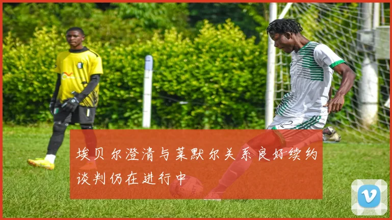 埃贝尔澄清与莱默尔关系良好续约谈判仍在进行中